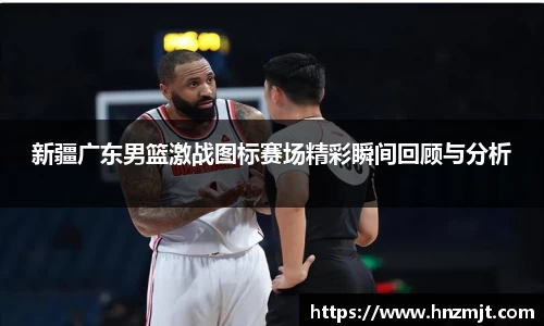 新疆广东男篮激战图标赛场精彩瞬间回顾与分析