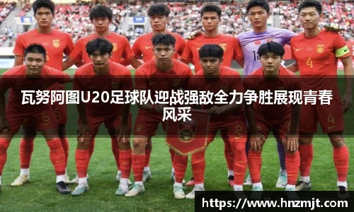 瓦努阿图U20足球队迎战强敌全力争胜展现青春风采